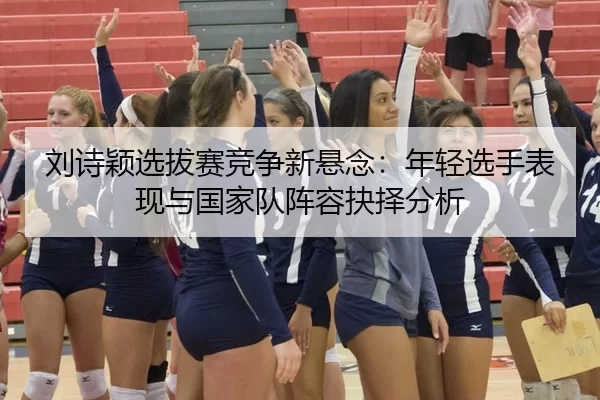 刘诗颖选拔赛竞争新悬念：年轻选手表现与国家队阵容抉择分析